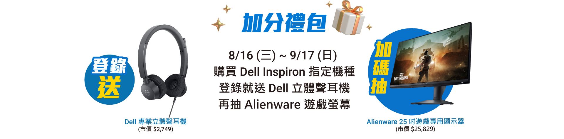 加分禮包 8/16 (三) ~ 9/17 (日)  購買 Dell Inspiron 指定機種 登錄就送 Dell 立體聲耳機，再抽 Alienware 遊戲螢幕