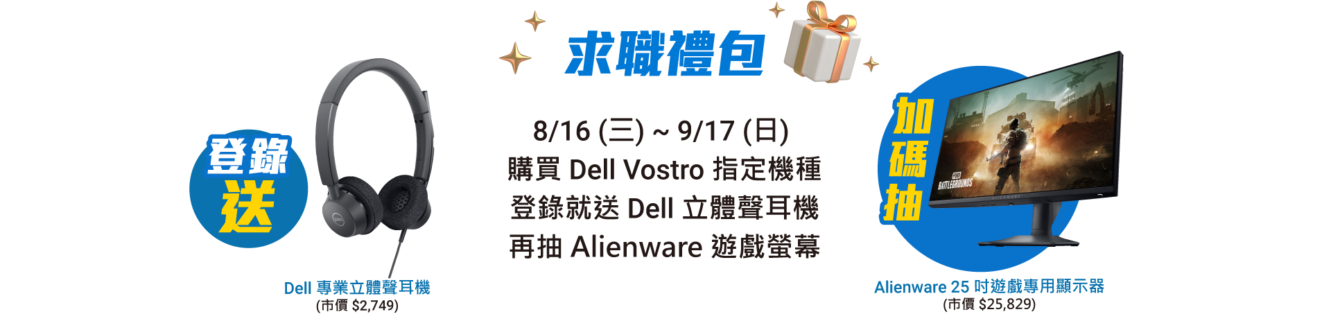 求職禮包 8/16(三) ~ 9/17(日)  購買 Dell Vostro 指定機種
                    登錄就送 六合一多連接埠轉接頭 再抽 Alienware 遊戲螢幕